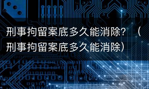 刑事拘留案底多久能消除？（刑事拘留案底多久能消除）