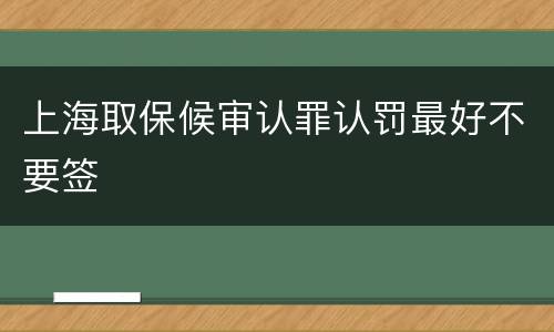 上海取保候审认罪认罚最好不要签