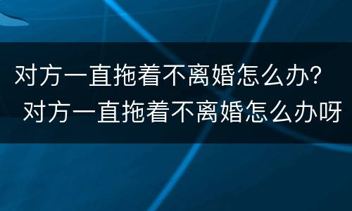 对方一直拖着不离婚怎么办？ 对方一直拖着不离婚怎么办呀