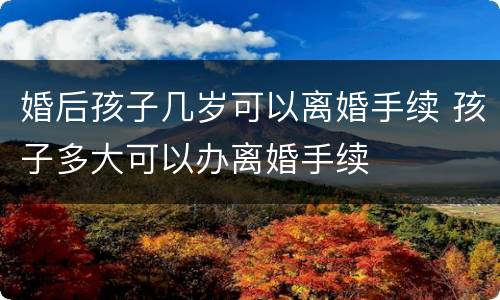婚后孩子几岁可以离婚手续 孩子多大可以办离婚手续