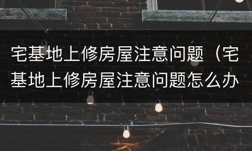 宅基地上修房屋注意问题（宅基地上修房屋注意问题怎么办）