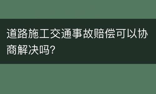 道路施工交通事故赔偿可以协商解决吗？