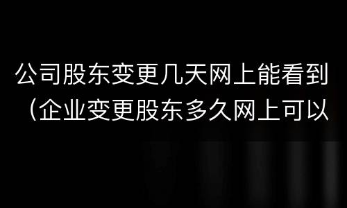 公司股东变更几天网上能看到（企业变更股东多久网上可以查到）