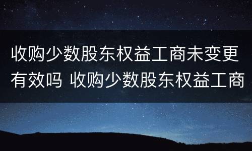 收购少数股东权益工商未变更有效吗 收购少数股东权益工商未变更有效吗合法吗