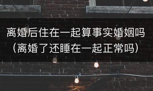 离婚后住在一起算事实婚姻吗（离婚了还睡在一起正常吗）