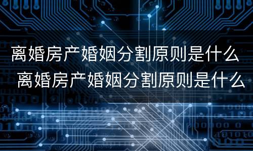 离婚房产婚姻分割原则是什么 离婚房产婚姻分割原则是什么意思