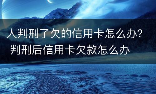 人判刑了欠的信用卡怎么办？ 判刑后信用卡欠款怎么办