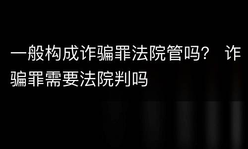 一般构成诈骗罪法院管吗？ 诈骗罪需要法院判吗
