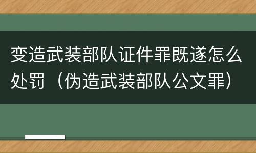 变造武装部队证件罪既遂怎么处罚（伪造武装部队公文罪）