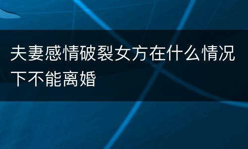 夫妻感情破裂女方在什么情况下不能离婚