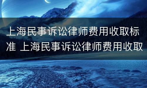 上海民事诉讼律师费用收取标准 上海民事诉讼律师费用收取标准2021
