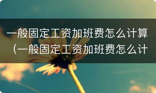 一般固定工资加班费怎么计算（一般固定工资加班费怎么计算出来的）