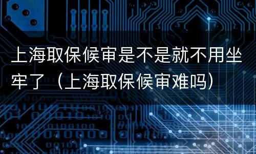 上海取保候审是不是就不用坐牢了（上海取保候审难吗）
