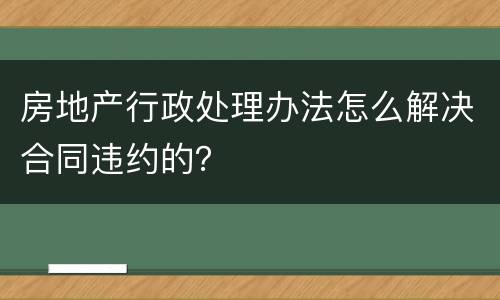 房地产行政处理办法怎么解决合同违约的？