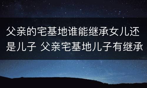 父亲的宅基地谁能继承女儿还是儿子 父亲宅基地儿子有继承权吗