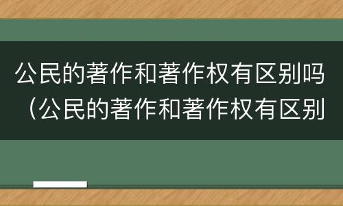 公民的著作和著作权有区别吗（公民的著作和著作权有区别吗）