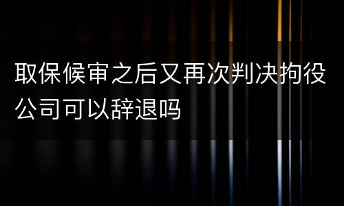 取保候审之后又再次判决拘役公司可以辞退吗