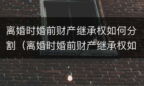 离婚时婚前财产继承权如何分割（离婚时婚前财产继承权如何分割的）