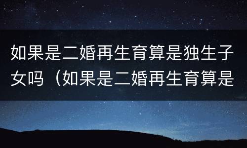 如果是二婚再生育算是独生子女吗（如果是二婚再生育算是独生子女吗女方）