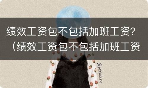 绩效工资包不包括加班工资？（绩效工资包不包括加班工资和加班费）