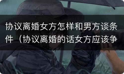 协议离婚女方怎样和男方谈条件（协议离婚的话女方应该争取什么）
