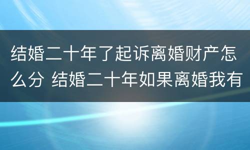 结婚二十年了起诉离婚财产怎么分 结婚二十年如果离婚我有什么权益