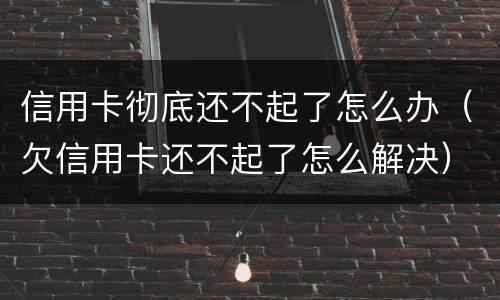 信用卡彻底还不起了怎么办（欠信用卡还不起了怎么解决）