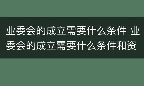 业委会的成立需要什么条件 业委会的成立需要什么条件和资质