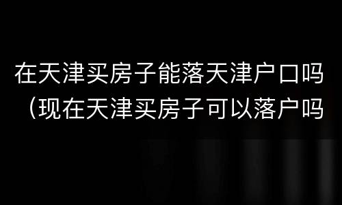 在天津买房子能落天津户口吗（现在天津买房子可以落户吗）