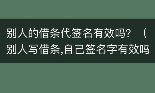 别人的借条代签名有效吗？（别人写借条,自己签名字有效吗）