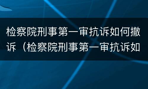 检察院刑事第一审抗诉如何撤诉（检察院刑事第一审抗诉如何撤诉呢）