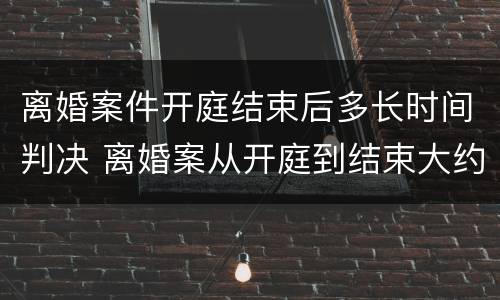 离婚案件开庭结束后多长时间判决 离婚案从开庭到结束大约多久