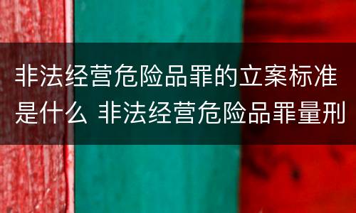 非法经营危险品罪的立案标准是什么 非法经营危险品罪量刑标准