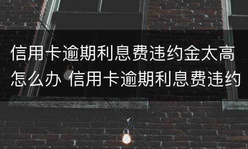 信用卡逾期利息费违约金太高怎么办 信用卡逾期利息费违约金太高怎么办