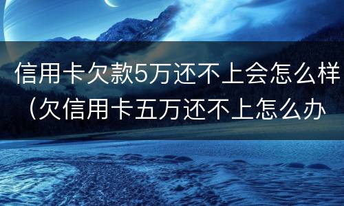 信用卡欠款5万还不上会怎么样（欠信用卡五万还不上怎么办）