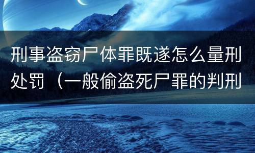 刑事盗窃尸体罪既遂怎么量刑处罚（一般偷盗死尸罪的判刑标准）