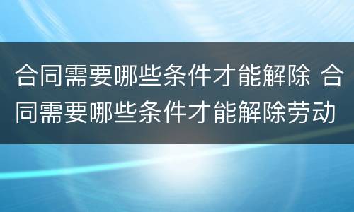合同需要哪些条件才能解除 合同需要哪些条件才能解除劳动合同
