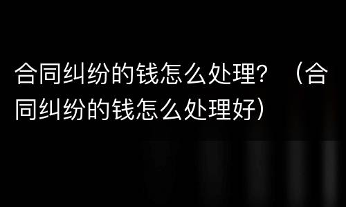 合同纠纷的钱怎么处理？（合同纠纷的钱怎么处理好）