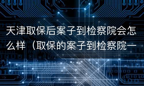 天津取保后案子到检察院会怎么样（取保的案子到检察院一般多久起诉）