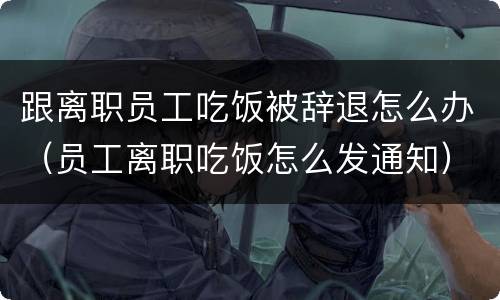 跟离职员工吃饭被辞退怎么办（员工离职吃饭怎么发通知）
