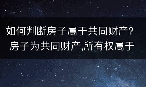 如何判断房子属于共同财产？ 房子为共同财产,所有权属于谁
