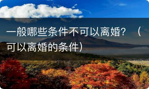 一般哪些条件不可以离婚？（可以离婚的条件）
