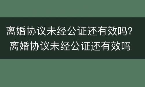 离婚协议未经公证还有效吗？ 离婚协议未经公证还有效吗
