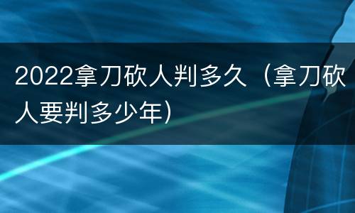 2022拿刀砍人判多久（拿刀砍人要判多少年）