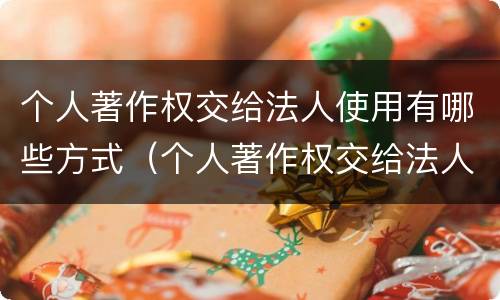 个人著作权交给法人使用有哪些方式（个人著作权交给法人使用有哪些方式和方法）