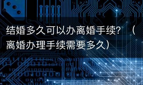 结婚多久可以办离婚手续？（离婚办理手续需要多久）