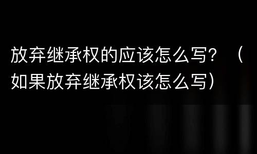 放弃继承权的应该怎么写？（如果放弃继承权该怎么写）