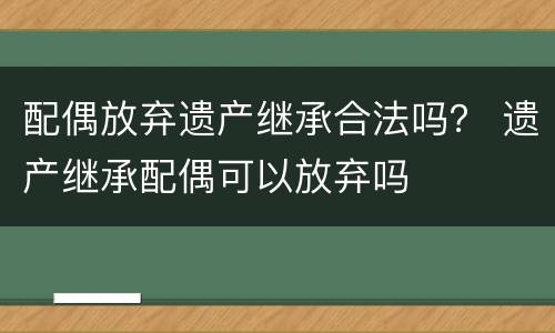 配偶放弃遗产继承合法吗？ 遗产继承配偶可以放弃吗