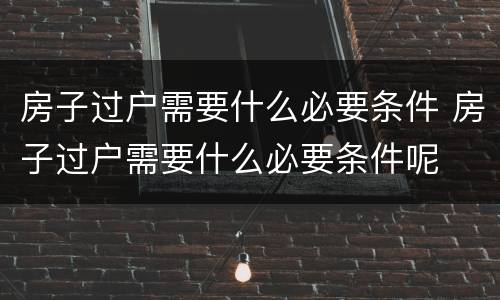 房子过户需要什么必要条件 房子过户需要什么必要条件呢