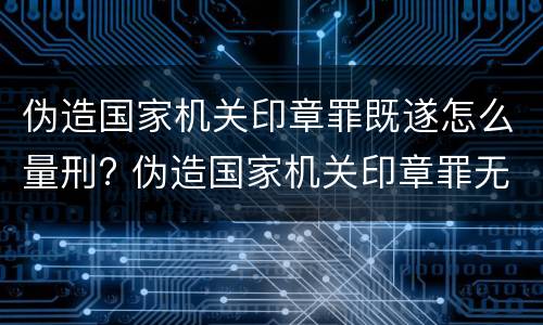 伪造国家机关印章罪既遂怎么量刑? 伪造国家机关印章罪无罪案例